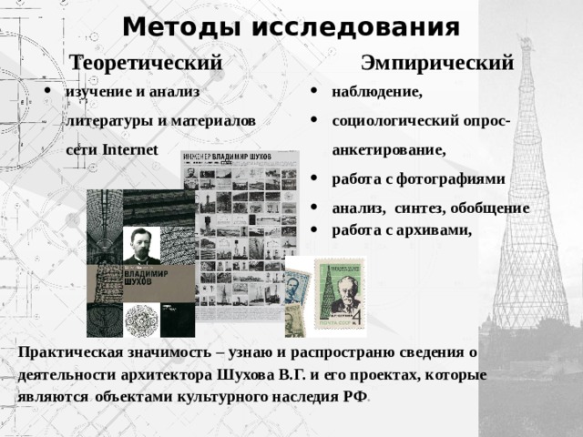 Методы исследования Теоретический Эмпирический изучение и анализ литературы и материалов сети Internet наблюдение, социологический опрос-анкетирование, работа с фотографиями анализ, синтез, обобщение работа с архивами, Практическая значимость – узнаю и распространю сведения о  деятельности архитектора Шухова В.Г. и его проектах, которые являются  объектами культурного наследия РФ . 