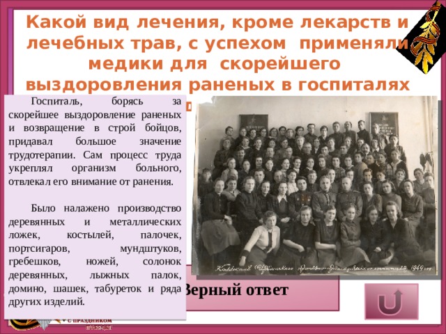 Какой вид лечения, кроме лекарств и лечебных трав, с успехом применяли медики для скорейшего выздоровления раненых в госпиталях города Ирбита? Госпиталь, борясь за скорейшее выздоровление раненых и возвращение в строй бойцов, придавал большое значение трудотерапии. Сам процесс труда укреплял организм больного, отвлекал его внимание от ранения. Было налажено производство деревянных и металлических ложек, костылей, палочек, портсигаров, мундштуков, гребешков, ножей, солонок деревянных, лыжных палок, домино, шашек, табуреток и ряда других изделий.     Верный ответ 