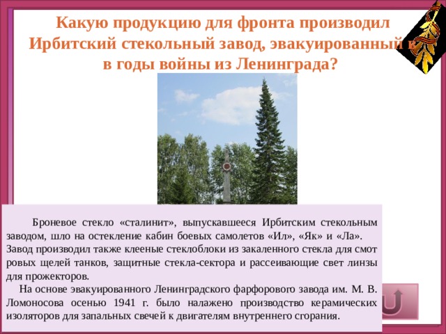 Какую продукцию для фронта производил Ирбитский стекольный завод, эвакуированный в в годы войны из Ленинграда?  Броневое стекло «сталинит», выпускавшееся Ирбитским стекольным заводом, шло на остекление кабин боевых самолетов «Ил», «Як» и «Ла». Завод производил также клееные стеклоблоки из закаленного стекла для смот­ровых щелей танков, защитные стекла-сектора и рассеивающие свет линзы для прожекторов.  На основе эвакуированного Ленинградского фарфорового завода им. М. В. Ломоносова осенью 1941 г. было налажено производство керамических изоляторов для запальных свечей к двигате­лям внутреннего сгорания.     Верный ответ 