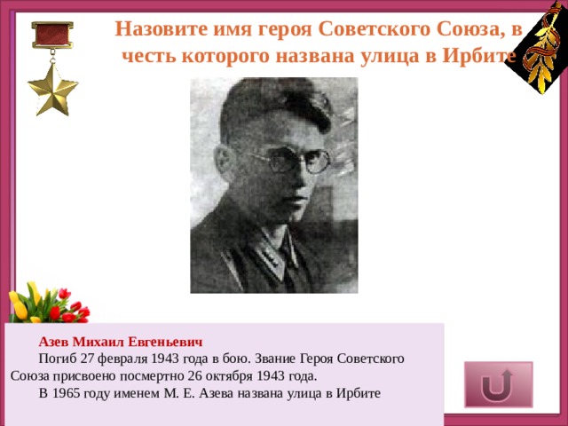 Назовите имя героя Советского Союза, в честь которого названа улица в Ирбите      Азев Михаил Евгеньевич Погиб 27 февраля 1943 года в бою. Звание Героя Советского Союза присвоено посмертно 26 октября 1943 года. В 1965 году именем М. Е. Азева названа улица в Ирбите     Верный ответ 