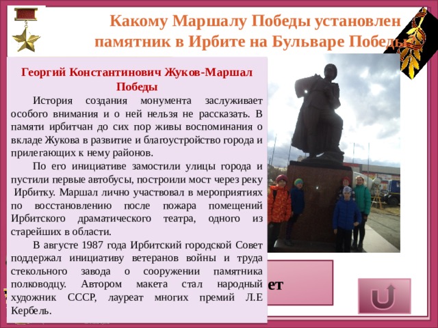 Какому Маршалу Победы установлен памятник в Ирбите на Бульваре Победы?   Георгий Константинович Жуков-Маршал Победы История создания монумента заслуживает особого внимания и о ней нельзя не рассказать. В памяти ирбитчан до сих пор живы воспоминания о вкладе Жукова в развитие и благоустройство города и прилегающих к нему районов. По его инициативе замостили улицы города и пустили первые автобусы, построили мост через реку  Ирбитку. Маршал лично участвовал в мероприятиях по восстановлению после пожара помещений Ирбитского драматического театра, одного из старейших в области. В августе 1987 года Ирбитский городской Совет поддержал инициативу ветеранов войны и труда стекольного завода о сооружении памятника полководцу. Автором макета стал народный художник СССР, лауреат многих премий Л.Е Кербель.     Верный ответ 