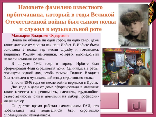 Назовите фамилию известного ирбитчанина, который в годы Великой Отечественной войны был сыном полка и служил в музыкальной роте Манжаров Владилен Федорович Война не обошла ни один город ни одно село, даже такие далекие от фронта как наш Ирбит. В Ирбите были основаны 2 полка, где несли службу и готовились защищать Родину мальчишки, которых впоследствии назвали «сынами полка». В августе 1942 года в городе Ирбите был сформирован 4-ый стрелковый полк. Одиннадцать ребят покинули родной дом, чтобы помочь Родине. Владлен был зачислен в музыкальный взвод стрелкового полка. 9 июня 1946 года он после войны вернулся в Ирбит. Два года в дали от дома сформировали в мальчике такие качества как решимость, смелость, трудолюбие, ответственность ,они и повлияли на выбор профессии-милиционер. Он долгое время работал начальником ГАИ, его побаивались все водители.Он был строгим,но справедливым начальником. Верный ответ 