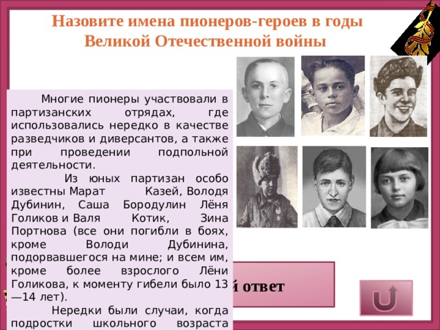 Назовите имена пионеров-героев в годы Великой Отечественной войны  Многие пионеры участвовали в партизанских отрядах, где использовались нередко в качестве разведчиков и диверсантов, а также при проведении подпольной деятельности.  Из юных партизан особо известны Марат Казей, Володя Дубинин, Саша Бородулин Лёня Голиков и Валя Котик, Зина Портнова (все они погибли в боях, кроме Володи Дубинина, подорвавшегося на мине; и всем им, кроме более взрослого Лёни Голикова, к моменту гибели было 13—14 лет).  Нередки были случаи, когда подростки школьного возраста воевали в составе воинских частей (так называемые «сыновья и дочери полков» — известна повесть «Сын полка» Валентина Катаева). Верный ответ 