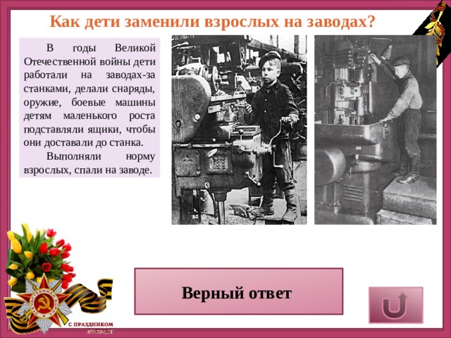 Как дети заменили взрослых на заводах?  В годы Великой Отечественной войны дети работали на заводах-за станками, делали снаряды, оружие, боевые машины детям маленького роста подставляли ящики, чтобы они доставали до станка.  Выполняли норму взрослых, спали на заводе. Верный ответ 