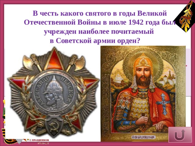 В честь какого святого в годы Великой Отечественной Войны в июле 1942 года был учрежден наиболее почитаемый в Советской армии орден?       Орден Александра Невского - один из самых красивых орденов времен Советского Союза. Он был учрежден в июле 1942 года и, за годы Великой Отечественной Войны, стал одним из наиболее почитаемых в Советской Армии. Верный ответ 