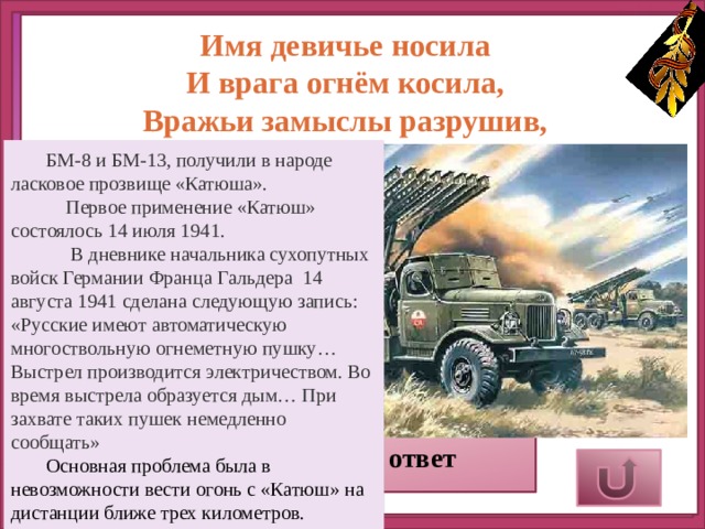 Имя девичье носила  И врага огнём косила,  Вражьи замыслы разрушив,  Легендарная … БМ-8 и БМ-13, получили в народе ласковое прозвище «Катюша».  Первое применение «Катюш» состоялось 14 июля 1941.  В дневнике начальника сухопутных войск Германии Франца Гальдера 14 августа 1941 сделана следующую запись:  «Русские имеют автоматическую многоствольную огнеметную пушку… Выстрел производится электричеством. Во время выстрела образуется дым… При захвате таких пушек немедленно сообщать» Основная проблема была в невозможности вести огонь с «Катюш» на дистанции ближе трех километров. Верный ответ 