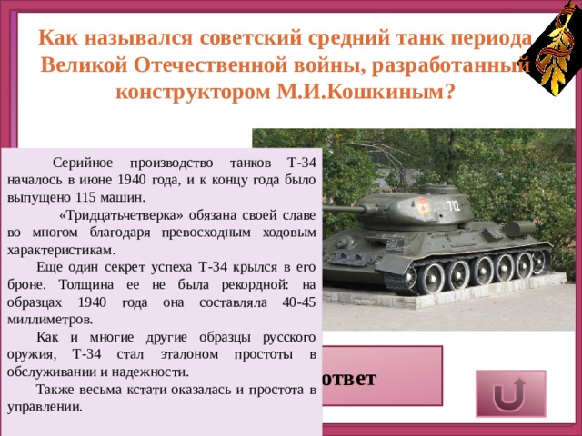 Как назывался советский средний танк периода Великой Отечественной войны, разработанный конструктором М.И.Кошкиным?   Серийное производство танков Т-34 началось в июне 1940 года, и к концу года было выпущено 115 машин.  «Тридцатьчетверка» обязана своей славе во многом благодаря превосходным ходовым характеристикам.  Еще один секрет успеха Т-34 крылся в его броне. Толщина ее не была рекордной: на образцах 1940 года она составляла 40-45 миллиметров. Как и многие другие образцы русского оружия, Т-34 стал эталоном простоты в обслуживании и надежности.  Также весьма кстати оказалась и простота в управлении.  Верный ответ 