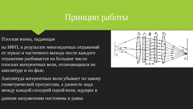 Принцип работы Плоская волна, падающая на ИФП, в результате многократных отражений от зеркал и частичного выхода после каждого отражения разбивается на большое число плоских когерентных волн, отличающихся по амплитуде и по фазе. Амплитуда когерентных волн убывает по закону геометрической прогрессии, а разность хода между каждой соседней парой волн, идущих в данном направлении постоянна и равна 