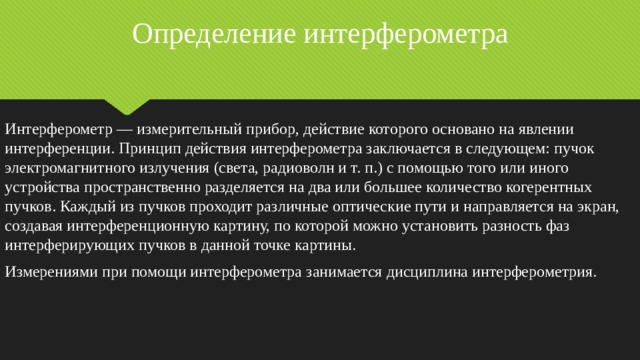 Определение интерферометра Интерферометр — измерительный прибор, действие которого основано на явлении интерференции. Принцип действия интерферометра заключается в следующем: пучок электромагнитного излучения (света, радиоволн и т. п.) с помощью того или иного устройства пространственно разделяется на два или большее количество когерентных пучков. Каждый из пучков проходит различные оптические пути и направляется на экран, создавая интерференционную картину, по которой можно установить разность фаз интерферирующих пучков в данной точке картины. Измерениями при помощи интерферометра занимается дисциплина интерферометрия. 