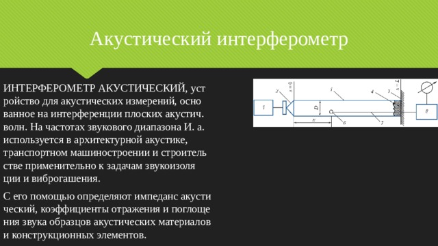 Акустический  интерферометр ИНТЕРФЕРОМЕТР АКУСТИЧЕСКИЙ, уст­рой­ст­во для аку­сти­че­ских из­ме­ре­ний, ос­но­ван­ное на ин­тер­фе­рен­ции пло­ских аку­стич. волн. На час­то­тах зву­ко­во­го диа­па­зо­на И. а. ис­поль­зу­ет­ся в ар­хи­тек­тур­ной аку­сти­ке, транс­порт­ном ма­ши­но­строе­нии и строи­тель­ст­ве при­ме­ни­тель­но к за­да­чам зву­ко­изо­ля­ции и виб­ро­га­ше­ния. С его по­мо­щью оп­ре­де­ля­ют им­пе­данс аку­сти­че­ский, ко­эф­фи­ци­ен­ты от­ра­же­ния и по­гло­ще­ния зву­ка об­раз­цов аку­сти­че­ских ма­те­риа­лов и кон­ст­рук­ци­он­ных эле­мен­тов. 