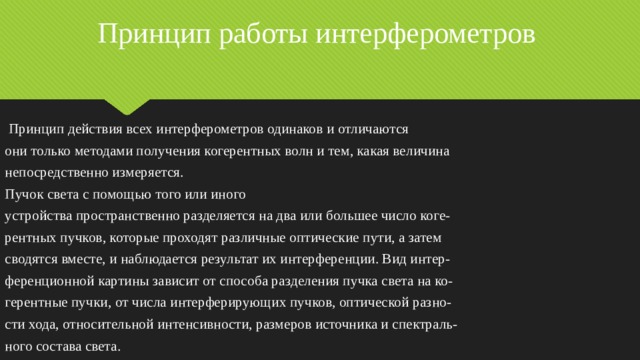Принцип работы интерферометров  Принцип действия всех интерферометров одинаков и отличаются они только методами получения когерентных волн и тем, какая величина непосредственно измеряется. Пучок света с помощью того или иного устройства пространственно разделяется на два или большее число коге- рентных пучков, которые проходят различные оптические пути, а затем сводятся вместе, и наблюдается результат их интерференции. Вид интер- ференционной картины зависит от способа разделения пучка света на ко- герентные пучки, от числа интерферирующих пучков, оптической разно- сти хода, относительной интенсивности, размеров источника и спектраль- ного состава света. 