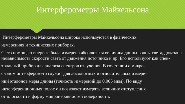 Интерферометры Майкельсона  Интерферометры Майкельсона широко используются в физических измерениях и технических приборах. С его помощью впервые была измерена абсолютная величина длины волны света, доказана независимость скорости света от движения источника и др. Его используют как спек- тральный прибор для анализа спектров излучения. В сочетании с микро- скопом интерферометр служит для абсолютных и относительных измере- ний эталонов меры длины (точность измерений до 0,005 мкм). По виду интерференционных полос он позволяет измерять величину отступления от плоскости и форму микронеровностей поверхности. 