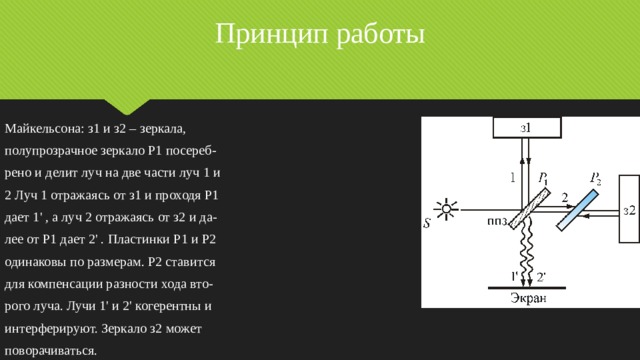 Принцип работы Майкельсона: з1 и з2 – зеркала, полупрозрачное зеркало P1 посереб- рено и делит луч на две части луч 1 и 2 Луч 1 отражаясь от з1 и проходя P1 дает 1' , а луч 2 отражаясь от з2 и да- лее от P1 дает 2' . Пластинки P1 и P2 одинаковы по размерам. P2 ставится для компенсации разности хода вто- рого луча. Лучи 1' и 2' когерентны и интерферируют. Зеркало з2 может поворачиваться. 
