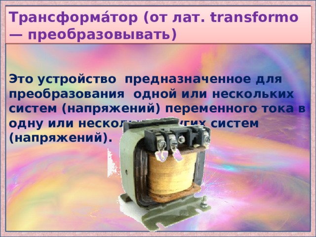 Трансформа́тор (от лат. transformo — преобразовывать) Это устройство предназначенное для преобразования одной или нескольких систем (напряжений) переменного тока в одну или несколько других систем (напряжений). 