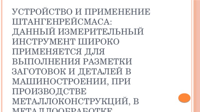Устройство и применение штангенрейсмаса:  Данный измерительный инструмент широко применяется для выполнения разметки заготовок и деталей в машиностроении, при производстве металлоконструкций, в металлообработке, ремонтных и сборочных операциях. Также областью применения штангенрейсмасов является и точное определение высоты деталей размещенной на разметочной плите.     