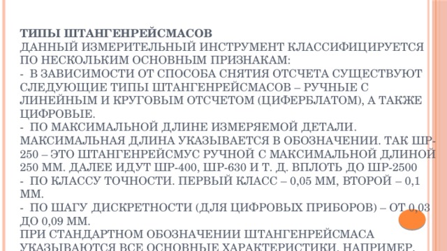 Типы штангенрейсмасов  Данный измерительный инструмент классифицируется по нескольким основным признакам:  - В зависимости от способа снятия отсчета существуют следующие типы штангенрейсмасов – ручные с линейным и круговым отсчетом (циферблатом), а также цифровые.  - По максимальной длине измеряемой детали. Максимальная длина указывается в обозначении. Так ШР-250 – это штангенрейсмус ручной с максимальной длиной 250 мм. Далее идут ШР-400, ШР-630 и т. д. вплоть до ШР-2500   - По классу точности. Первый класс – 0,05 мм, второй – 0,1 мм.   - По шагу дискретности (для цифровых приборов) – от 0,03 до 0,09 мм.  При стандартном обозначении штангенрейсмаса указываются все основные характеристики. Например, ручной измерительный прибор с максимальной длиной измерений 250 мм и точностью 0,05 мм. обозначается как штангенрейсмас ШР-250-0,05 ГОСТ 164-90.   