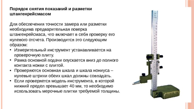 Порядок снятия показаний и разметки штангенрейсмасом Для обеспечения точности замера или разметки необходима предварительная поверка штангенрейсмаса, что включает в себя проверку его нулевого отсчета. Производится это следующим образом: Измерительный инструмент устанавливается на проверочную плиту. Рамка основной подачи опускается вниз до полного контакта ножки с плитой. Проверяются основная шкала и шкала нониуса – нулевые штрихи обеих шкал должны совпадать. Если проверяется модель инструмента, в которой нижний предел превышает 40 мм, то необходимо использовать мерочные плитки требуемой толщины.  