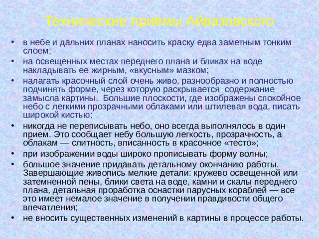 Технические приёмы Айвазовского в небе и дальних планах наносить краску едва заметным тонким слоем; на освещенных местах переднего плана и бликах на воде накладывать ее жирным, «вкусным» мазком; налагать красочный слой очень живо, разнообразно и полностью подчинять форме, через которую раскрывается содержание замысла картины. Большие плоскости, где изображены спокойное небо с легкими прозрачными облаками или штилевая вода, писать широкой кистью; никогда не переписывать небо, оно всегда выполнялось в один прием. Это сообщает небу большую легкость, прозрачность, а облакам — слитность, вписанность в красочное «тесто»; при изображении воды широко прописывать форму волны; большое значение придавать детальному окончанию работы. Завершающие живопись мелкие детали: кружево освещенной или затемненной пены, блики света на воде, камни и скалы переднего плана, детальная проработка оснастки парусных кораблей — все это имеет немалое значение в получении правдивости общего впечатления; не вносить существенных изменений в картины в процессе работы. 