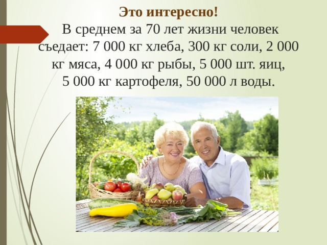 Это интересно!  В среднем за 70 лет жизни человек съедает: 7 000 кг хлеба, 300 кг соли, 2 000 кг мяса, 4 000 кг рыбы, 5 000 шт. яиц, 5 000 кг картофеля, 50 000 л воды.   