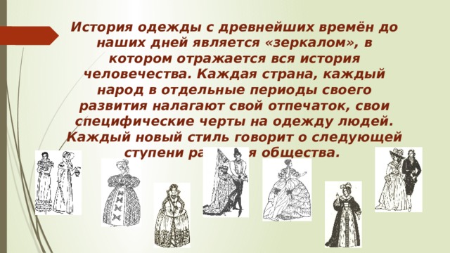 История одежды с древнейших времён до наших дней является «зеркалом», в котором отражается вся история человечества. Каждая страна, каждый народ в отдельные периоды своего развития налагают свой отпечаток, свои специфические черты на одежду людей. Каждый новый стиль говорит о следующей ступени развития общества.  