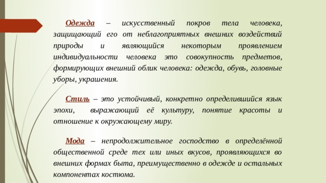 Одежда  – искусственный покров тела человека, защищающий его от неблагоприятных внешних воздействий природы и являющийся некоторым проявлением индивидуальности человека это совокупность предметов, формирующих внешний облик человека: одежда, обувь, головные уборы, украшения.  Стиль  – это устойчивый, конкретно определившийся язык эпохи, выражающий её культуру, понятие красоты и отношение к окружающему миру.  Мода  – непродолжительное господство в определённой общественной среде тех или иных вкусов, проявляющихся во внешних формах быта, преимущественно в одежде и остальных компонентах костюма. 