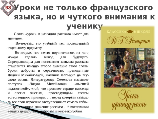 Уроки не только французского  языка, но и чуткого внимания к ученику  Слово «урок» в названии рассказа имеет два значения.  Во-первых, это учебный час, посвященный отдельному предмету.  Во-вторых, это нечто поучительное, из чего можно сделать вывод для будущего. Определяющим для понимания замысла рассказа становится именно второе значение этого слова. Уроки доброты и сердечности, преподанные Лидией Михайловной, мальчик запомнил на всю свою жизнь. Литературовед Семенова называет поступок Лидии Михайловны «высшей педагогикой», «той, что пронзает сердце навсегда и светит чистым, простодушным светом естественного примера, … перед которым стыдно за все свои взрослые отступления от самого себя».  Нравственное значение рассказа – в воспевании вечных ценностей – доброты и человеколюбия. 