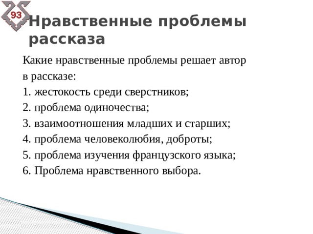 Нравственные проблемы рассказа Какие нравственные проблемы решает автор в рассказе: 1. жестокость среди сверстников; 2. проблема одиночества; 3. взаимоотношения младших и старших; 4. проблема человеколюбия, доброты; 5. проблема изучения французского языка; 6. Проблема нравственного выбора. 