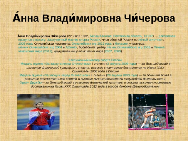 А́нна Влади́мировна Чи́черова  А́нна Влади́мировна Чи́черова (22 июля 1982, Белая Калитва , Ростовская область , СССР ) — российская  прыгунья в высоту . Заслуженный мастер спорта России , член сборной России по лёгкой атлетике с 2003 года . Олимпийская чемпионка Олимпийских игр 2012 года в Лондоне , участница летних Олимпийских игр 2004 в Афинах , бронзовый призёр летних Олимпийских игр 2008 в Пекине , чемпионка мира (2011) , двукратная вице-чемпионка мира ( 2007 , 2009 ). Заслуженный мастер спорта России  Медаль ордена «За заслуги перед Отечеством» I степени ( 2 августа  2009 года ) — за большой вклад в развитие физической культуры и спорта, высокие спортивные достижения на Играх XXIX Олимпиады 2008 года в Пекине Медаль ордена «За заслуги перед Отечеством» II степени ( 29 апреля  2003 года ) — за большой вклад в развитие отечественного спорта и высокие личные показатели в служебной деятельности  Орден Дружбы — за большой вклад в развитие физической культуры и спорта, высокие спортивные достижения на Играх XXX Олимпиады 2012 года в городе Лондоне (Великобритания)