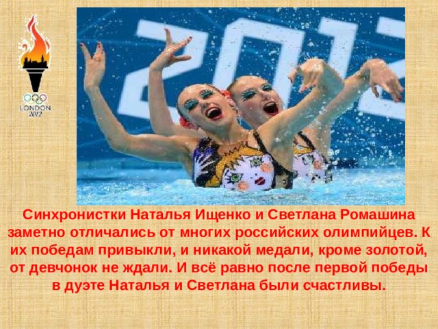 Синхронистки Наталья Ищенко и Светлана Ромашина заметно отличались от многих российских олимпийцев. К их победам привыкли, и никакой медали, кроме золотой, от девчонок не ждали. И всё равно после первой победы в дуэте Наталья и Светлана были счастливы.