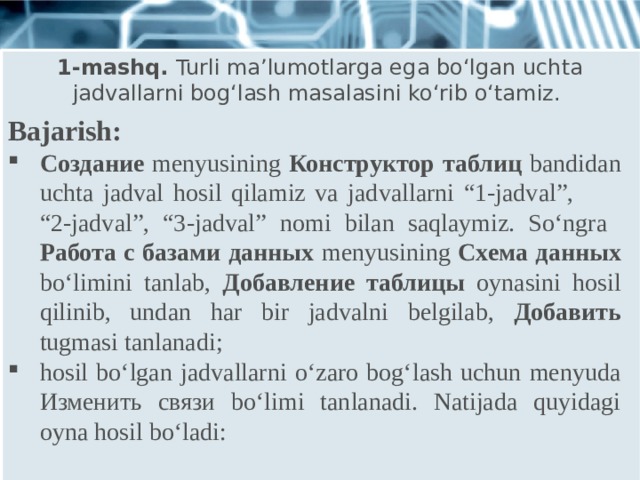 1-mashq. Turli ma’lumotlarga ega bo‘lgan uchta jadvallarni bog‘lash masalasini ko‘rib o‘tamiz. Bajarish: Создание menyusining Конструктор таблиц bandidan uchta jadval hosil qilamiz va jadvallarni “1-jadval”, “2-jadval”, “3-jadval” nomi bilan saqlaymiz. So‘ngra Работа с базами данных menyusining Схема данных bo‘limini tanlab, Добавление таблицы oynasini hosil qilinib, undan har bir jadvalni belgilab, Добавить tugmasi tanlanadi; hosil bo‘lgan jadvallarni o‘zaro bog‘lash uchun menyuda Изменить связи bo‘limi tanlanadi. Natijada quyidagi oyna hosil bo‘ladi: 