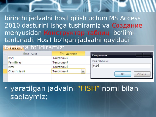 birinchi jadvalni hosil qilish uchun MS Access 2010 dasturini ishga tushiramiz va Создание menyusidan Конструктор таблиц bo‘limi tanlanadi. Hosil bo‘lgan jadvalni quyidagi tartibda to‘ldiramiz: yaratilgan jadvalni “FISH” nomi bilan saqlaymiz; 