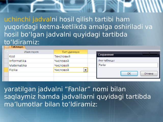 uchinchi jadval ni hosil qilish tartibi ham yuqoridagi ketma-ketlikda amalga oshiriladi va hosil bo‘lgan jadvalni quyidagi tartibda to‘ldiramiz: yaratilgan jadvalni “Fanlar” nomi bilan saqlaymiz hamda jadvallarni quyidagi tartibda ma’lumotlar bilan to‘ldiramiz: 