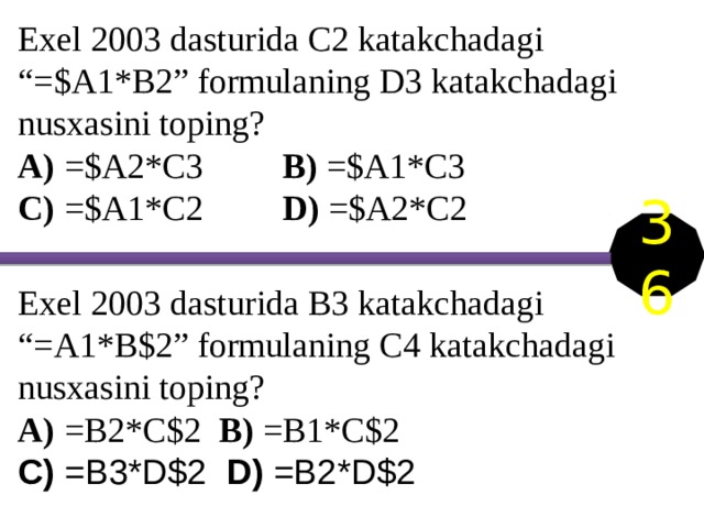 Exel 2003 dasturida C2 katakchadagi “=$A1*B2” formulaning D3 katakchadagi nusxasini toping? A) =$A2*C3 B) =$A1*C3 C) =$A1*C2 D) =$A2*C2 36 Exel 2003 dasturida B3 katakchadagi “=A1*B$2” formulaning C4 katakchadagi nusxasini toping? A) =B2*C$2 B) =B1*C$2 C) =B3*D$2 D) =B2*D$2 