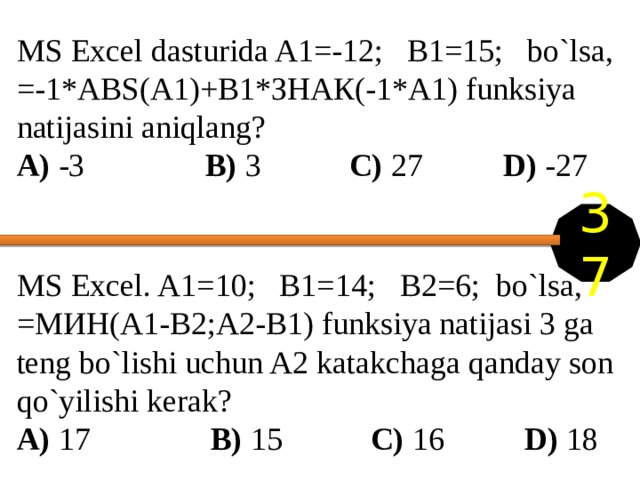 MS Excel dasturida A1=-12; B1=15; bo`lsa, =-1*ABS(A1)+B1*ЗНАК(-1*A1) funksiya natijasini aniqlang? A) -3 B) 3 C) 27   D) -27 37 MS Excel. A1=10; B1=14; B2=6; bo`lsa, =МИН(A1-B2;A2-B1) funksiya natijasi 3 ga teng bo`lishi uchun A2 katakchaga qanday son qo`yilishi kerak? A) 17 B) 15 C) 16   D) 18 