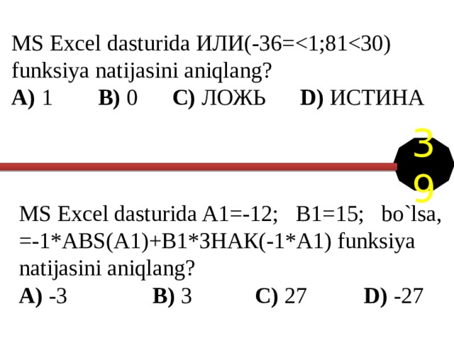 MS Excel dasturida ИЛИ(-36=A) 1 B) 0 C) ЛОЖЬ D) ИСТИНА 39 MS Excel dasturida A1=-12; B1=15; bo`lsa, =-1*ABS(A1)+B1*ЗНАК(-1*A1) funksiya natijasini aniqlang? A) -3 B) 3 C) 27   D) -27 