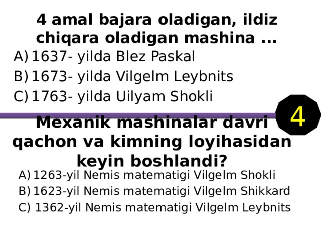 4 amal bajara oladigan, ildiz chiqara oladigan mashina ... 1637- yilda Blez Paskal 1673- yilda Vilgelm Leybnits 1763- yilda Uilyam Shokli 4 Mexanik mashinalar davri qachon va kimning loyihasidan keyin boshlandi? 1263-yil Nemis matematigi Vilgelm Shokli 1623-yil Nemis matematigi Vilgelm Shikkard C) 1362-yil Nemis matematigi Vilgelm Leybnits 