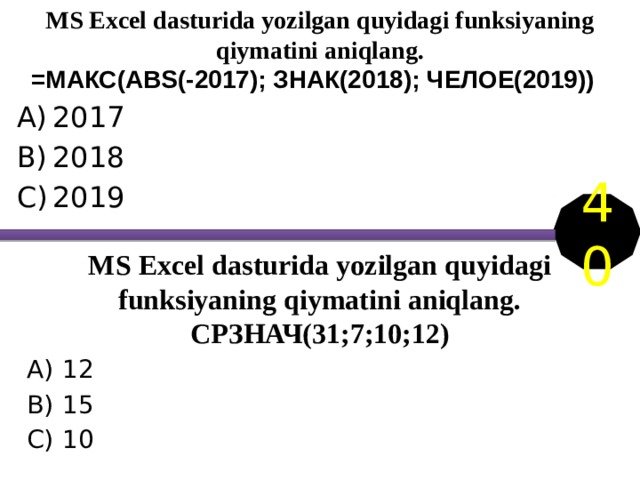 MS Excel dasturida yozilgan quyidagi funksiyaning qiymatini aniqlang. =МАКС(АВS(-2017); ЗНАК(2018); ЧЕЛОЕ(2019)) 2017 2018 2019 40 MS Excel dasturida yozilgan quyidagi funksiyaning qiymatini aniqlang.  СРЗНАЧ(31;7;10;12) 12 15 10 