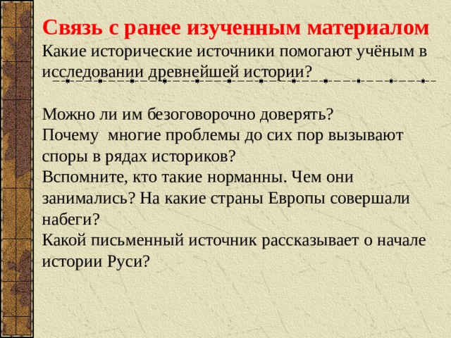 Связь с ранее изученным материалом Какие исторические источники помогают учёным  в исследовании древнейшей истории? Можно ли им безоговорочно доверять? Почему многие проблемы до сих пор вызывают споры в рядах историков? Вспомните, кто такие норманны. Чем они занимались? На какие страны Европы совершали набеги? Какой письменный источник рассказывает о начале истории Руси?  