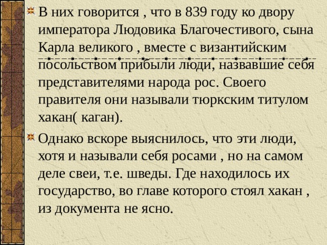 В них говорится , что в 839 году ко двору императора Людовика Благочестивого, сына Карла великого , вместе с византийским посольством прибыли люди, назвавшие себя представителями народа рос. Своего правителя они называли тюркским титулом хакан( каган). Однако вскоре выяснилось, что эти люди, хотя и называли себя росами , но на самом деле свеи, т.е. шведы. Где находилось их государство, во главе которого стоял хакан , из документа не ясно. 