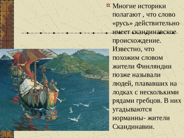 Многие историки полагают , что слово «русь» действительно имеет скандинавское происхождение. Известно, что похожим словом жители Финляндии позже называли людей, плававших на лодках с несколькими рядами гребцов. В них угадываются норманны- жители Скандинавии. 