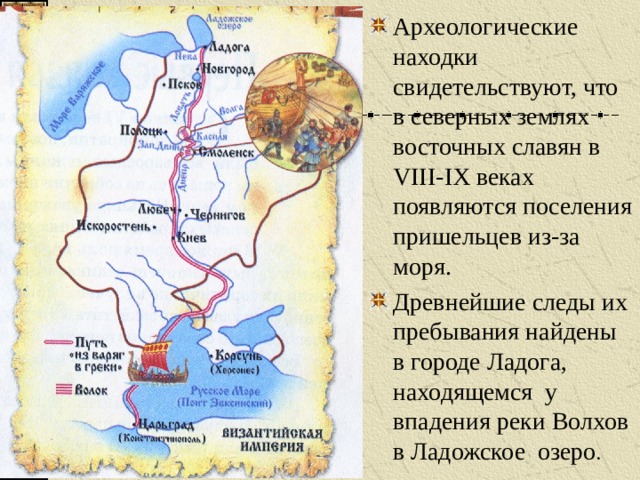 Археологические находки свидетельствуют, что в северных землях восточных славян в VIII-IX веках появляются поселения пришельцев из-за моря. Древнейшие следы их пребывания найдены в городе Ладога, находящемся у впадения реки Волхов в Ладожское озеро . 