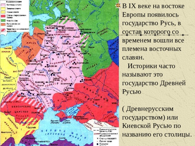 В IX веке на востоке Европы появилось государство Русь, в состав которого со временем вошли все племена восточных славян. Историки часто называют это государство Древней Русью ( Древнерусским государством) или Киевской Русью по названию его столицы. 