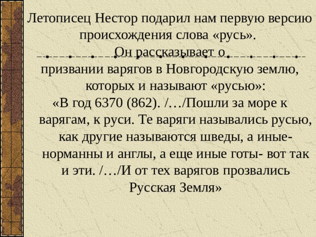 Летописец Нестор подарил нам первую версию происхождения слова «русь». Он рассказывает о призвании варягов в Новгородскую землю, которых и называют «русью»: «В год 6370 (862). / … / Пошли за море к варягам, к руси. Те варяги назывались русью, как другие называются шведы, а иные- норманны и англы, а еще иные готы- вот так и эти. / … / И от тех варягов прозвались Русская Земля» 