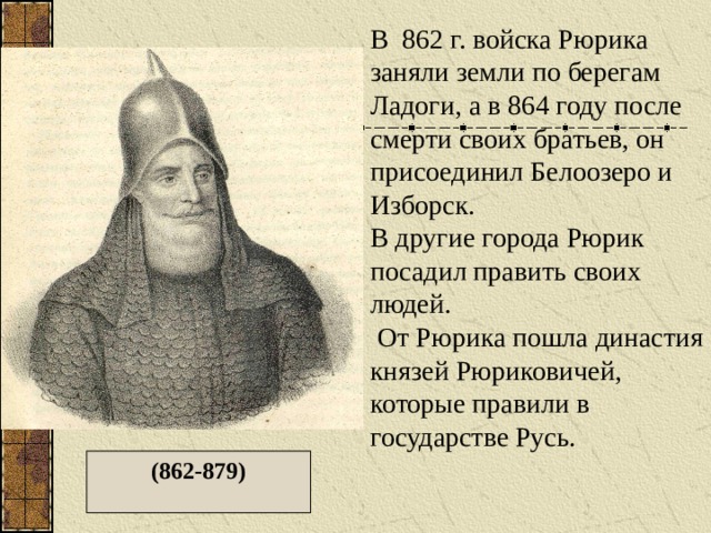 В 862 г. войска Рюрика заняли земли по берегам Ладоги, а в 864 году после смерти своих братьев, он присоединил Белоозеро и Изборск. В другие города Рюрик посадил править своих людей.  От Рюрика пошла династия князей Рюриковичей, которые правили в государстве Русь. (862-879) 