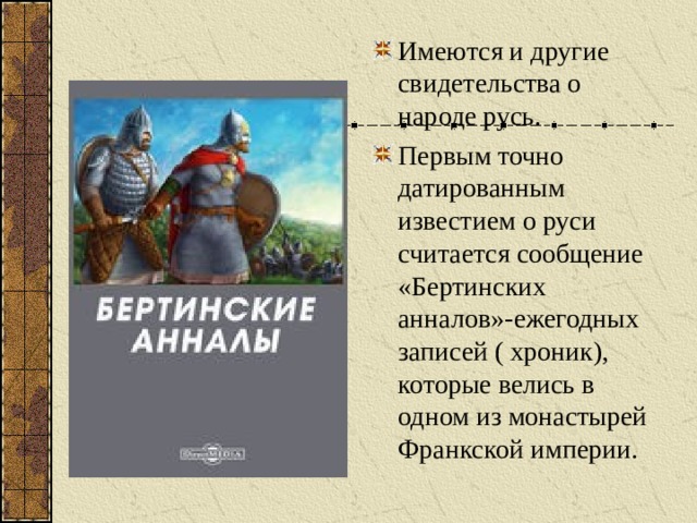 Имеются и другие свидетельства о народе русь. Первым точно датированным известием о руси считается сообщение «Бертинских анналов»-ежегодных записей ( хроник), которые велись в одном из монастырей Франкской империи.  