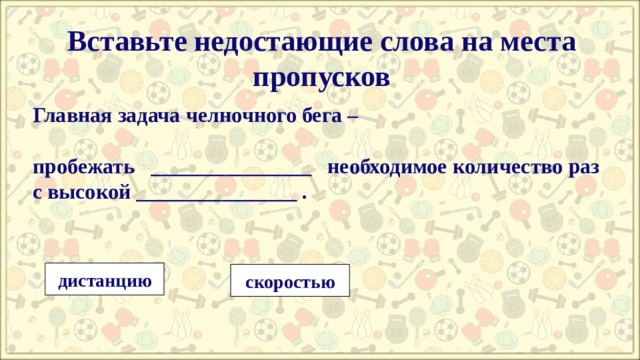 Вставьте недостающие слова на места пропусков  Главная задача челночного бега –  пробежать   _______________  необходимое количество раз с высокой _______________ .   дистанцию скоростью 