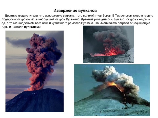    Извержение вулканов   Древние люди считали, что извержение вулкана – это великий гнев Богов. В Тирренском море в группе Лопарских островов есть небольшой остров Вулькано. Древние римляне считали этот остров входом в ад, а также владением бога огня и кузнечного ремесла Вулкана. По имени этого острова огнедышащие горы и назвали вулканами . 
