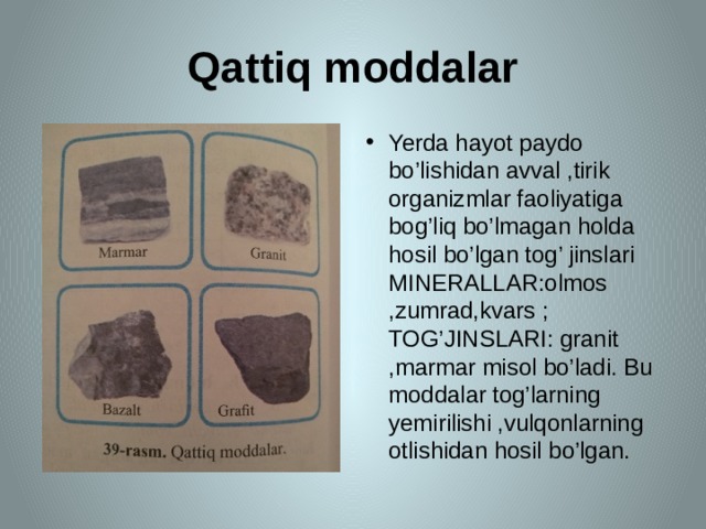 Qattiq moddalar Yerda hayot paydo bo’lishidan avval ,tirik organizmlar faoliyatiga bog’liq bo’lmagan holda hosil bo’lgan tog’ jinslari MINERALLAR:olmos ,zumrad,kvars ; TOG’JINSLARI: granit ,marmar misol bo’ladi. Bu moddalar tog’larning yemirilishi ,vulqonlarning otlishidan hosil bo’lgan. 