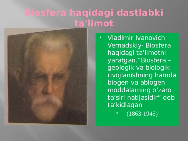 Biosfera haqidagi dastlabki ta'limot Vladimir Ivanovich Vernadskiy- Biosfera haqidagi ta’limotni yaratgan.”Biosfera –geologik va biologik rivojlanishning hamda biogen va abiogen moddalarning o’zaro ta’siri natijasidir” deb ta’kidlagan (1863-1945) 