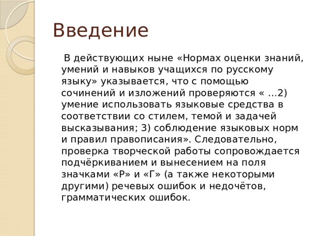 Введение  В действующих ныне «Нормах оценки знаний, умений и навыков учащихся по русскому языку» указывается, что с помощью сочинений и изложений проверяются « …2) умение использовать языковые средства в соответствии со стилем, темой и задачей высказывания; 3) соблюдение языковых норм и правил правописания». Следовательно, проверка творческой работы сопровождается подчёркиванием и вынесением на поля значками «Р» и «Г» (а также некоторыми другими) речевых ошибок и недочётов, грамматических ошибок. 